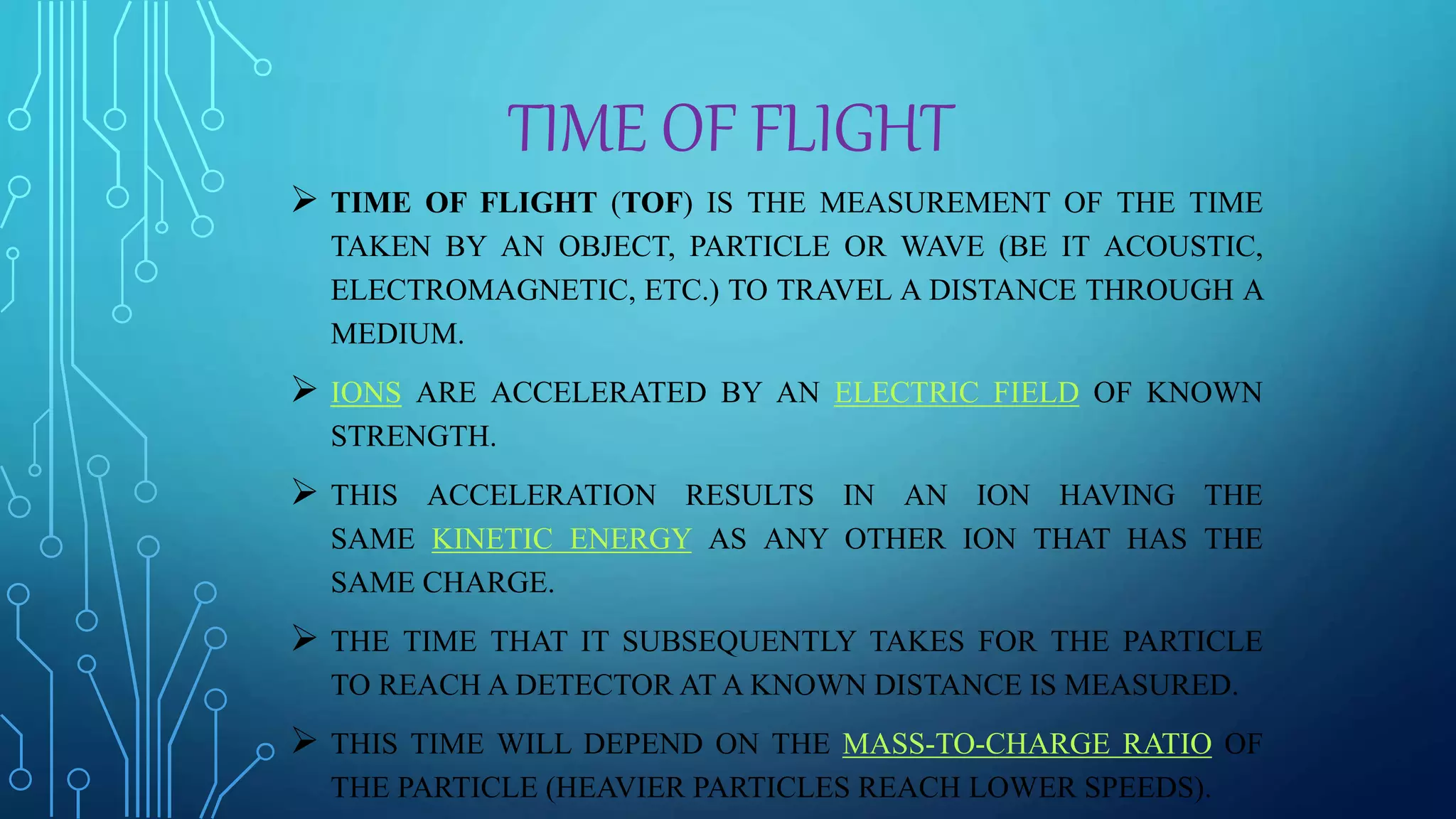 TIME OF FLIGHT
 TIME OF FLIGHT (TOF) IS THE MEASUREMENT OF THE TIME
TAKEN BY AN OBJECT, PARTICLE OR WAVE (BE IT ACOUSTIC,
ELECTROMAGNETIC, ETC.) TO TRAVEL A DISTANCE THROUGH A
MEDIUM.
 IONS ARE ACCELERATED BY AN ELECTRIC FIELD OF KNOWN
STRENGTH.
 THIS ACCELERATION RESULTS IN AN ION HAVING THE
SAME KINETIC ENERGY AS ANY OTHER ION THAT HAS THE
SAME CHARGE.
 THE TIME THAT IT SUBSEQUENTLY TAKES FOR THE PARTICLE
TO REACH A DETECTOR AT A KNOWN DISTANCE IS MEASURED.
 THIS TIME WILL DEPEND ON THE MASS-TO-CHARGE RATIO OF
THE PARTICLE (HEAVIER PARTICLES REACH LOWER SPEEDS).
 