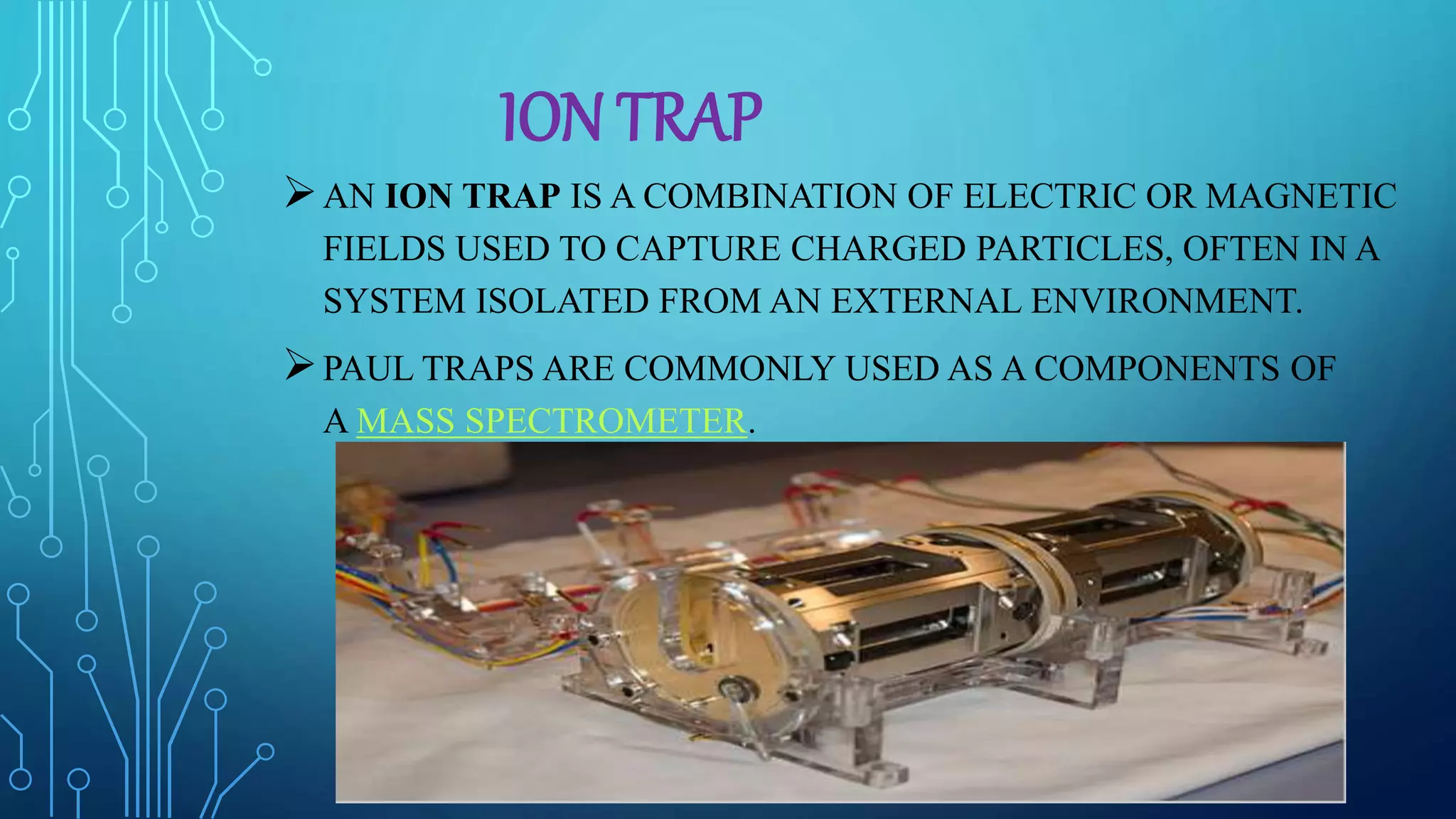 ION TRAP
AN ION TRAP IS A COMBINATION OF ELECTRIC OR MAGNETIC
FIELDS USED TO CAPTURE CHARGED PARTICLES, OFTEN IN A
SYSTEM ISOLATED FROM AN EXTERNAL ENVIRONMENT.
PAUL TRAPS ARE COMMONLY USED AS A COMPONENTS OF
A MASS SPECTROMETER.
 