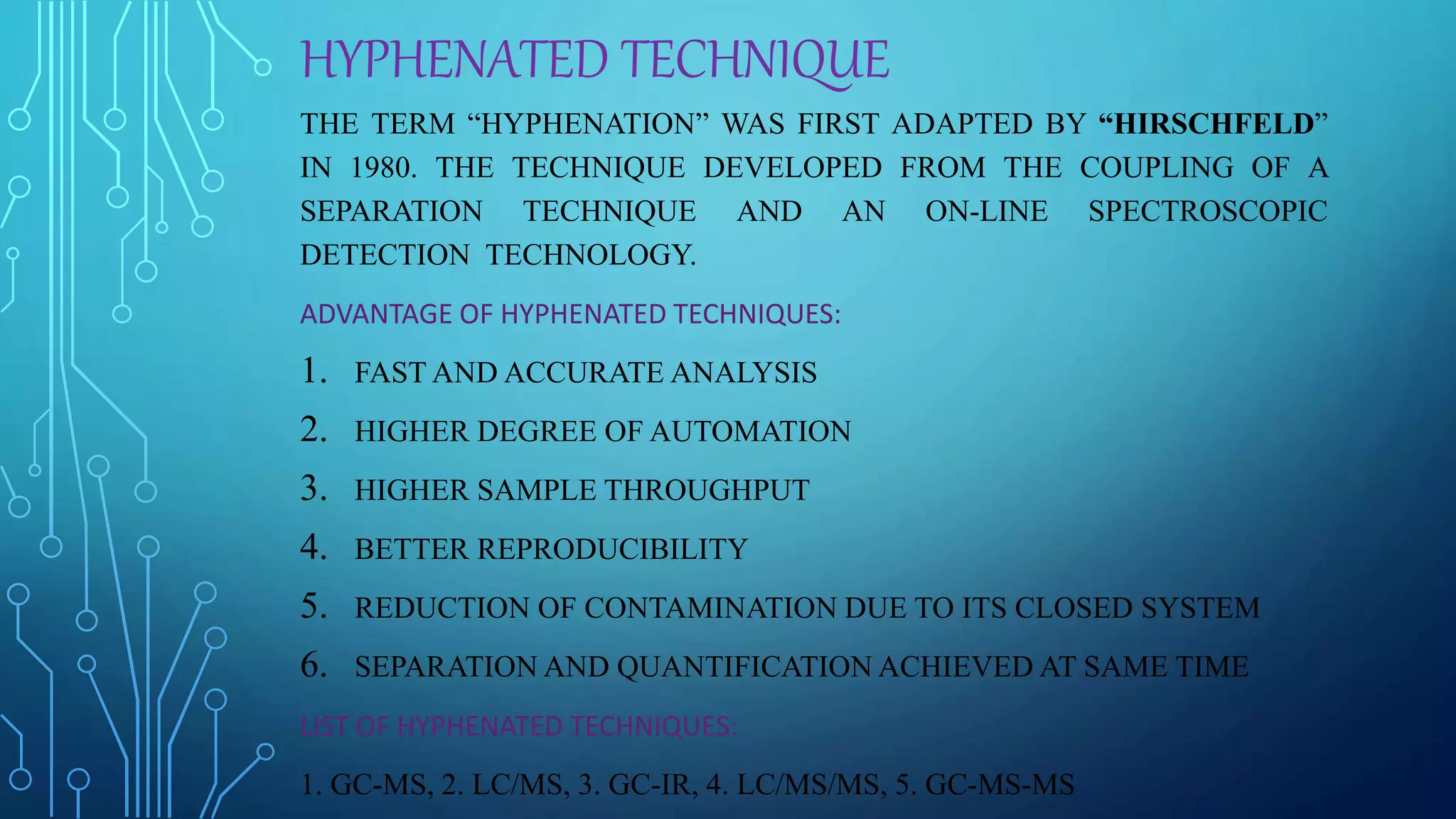 HYPHENATED TECHNIQUE
THE TERM “HYPHENATION” WAS FIRST ADAPTED BY “HIRSCHFELD”
IN 1980. THE TECHNIQUE DEVELOPED FROM THE COUPLING OF A
SEPARATION TECHNIQUE AND AN ON-LINE SPECTROSCOPIC
DETECTION TECHNOLOGY.
ADVANTAGE OF HYPHENATED TECHNIQUES:
1. FAST AND ACCURATE ANALYSIS
2. HIGHER DEGREE OF AUTOMATION
3. HIGHER SAMPLE THROUGHPUT
4. BETTER REPRODUCIBILITY
5. REDUCTION OF CONTAMINATION DUE TO ITS CLOSED SYSTEM
6. SEPARATION AND QUANTIFICATION ACHIEVED AT SAME TIME
LIST OF HYPHENATED TECHNIQUES:
1. GC-MS, 2. LC/MS, 3. GC-IR, 4. LC/MS/MS, 5. GC-MS-MS
 