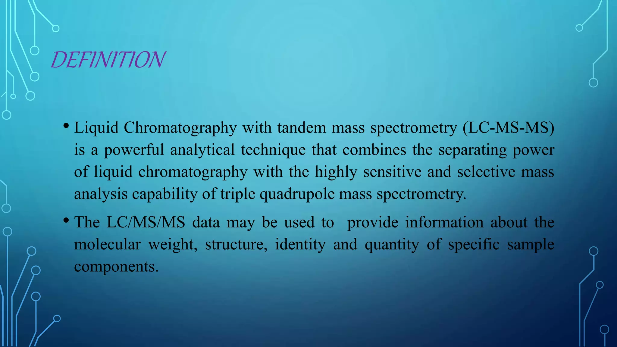 DEFINITION
• Liquid Chromatography with tandem mass spectrometry (LC-MS-MS)
is a powerful analytical technique that combines the separating power
of liquid chromatography with the highly sensitive and selective mass
analysis capability of triple quadrupole mass spectrometry.
• The LC/MS/MS data may be used to provide information about the
molecular weight, structure, identity and quantity of specific sample
components.
 