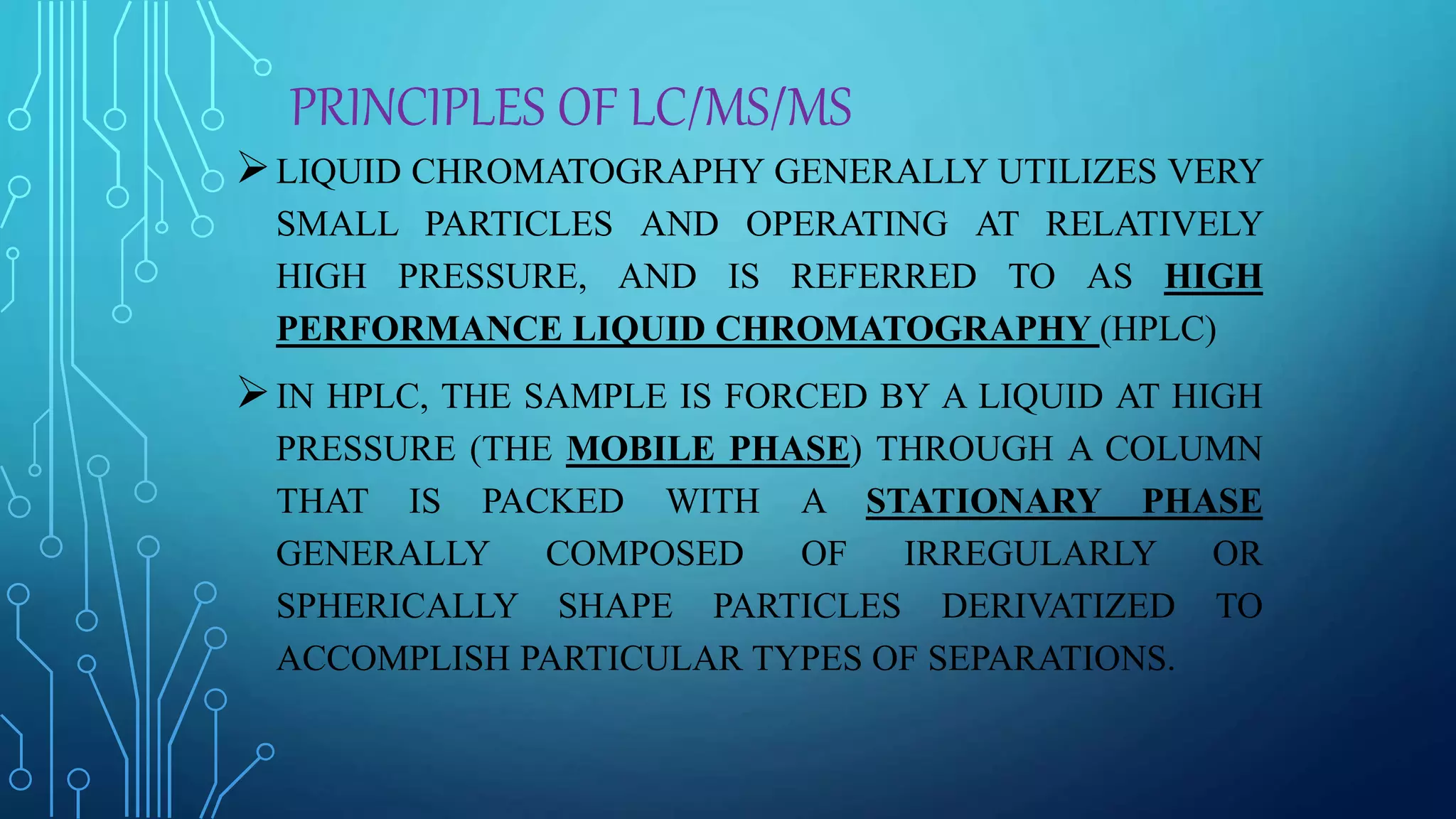PRINCIPLES OF LC/MS/MS
LIQUID CHROMATOGRAPHY GENERALLY UTILIZES VERY
SMALL PARTICLES AND OPERATING AT RELATIVELY
HIGH PRESSURE, AND IS REFERRED TO AS HIGH
PERFORMANCE LIQUID CHROMATOGRAPHY (HPLC)
IN HPLC, THE SAMPLE IS FORCED BY A LIQUID AT HIGH
PRESSURE (THE MOBILE PHASE) THROUGH A COLUMN
THAT IS PACKED WITH A STATIONARY PHASE
GENERALLY COMPOSED OF IRREGULARLY OR
SPHERICALLY SHAPE PARTICLES DERIVATIZED TO
ACCOMPLISH PARTICULAR TYPES OF SEPARATIONS.
 