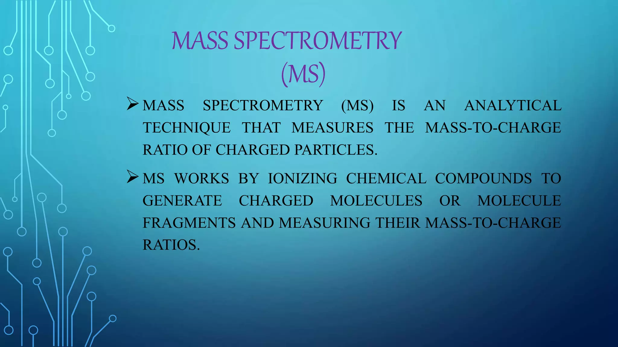 MASS SPECTROMETRY
(MS)
MASS SPECTROMETRY (MS) IS AN ANALYTICAL
TECHNIQUE THAT MEASURES THE MASS-TO-CHARGE
RATIO OF CHARGED PARTICLES.
MS WORKS BY IONIZING CHEMICAL COMPOUNDS TO
GENERATE CHARGED MOLECULES OR MOLECULE
FRAGMENTS AND MEASURING THEIR MASS-TO-CHARGE
RATIOS.
 