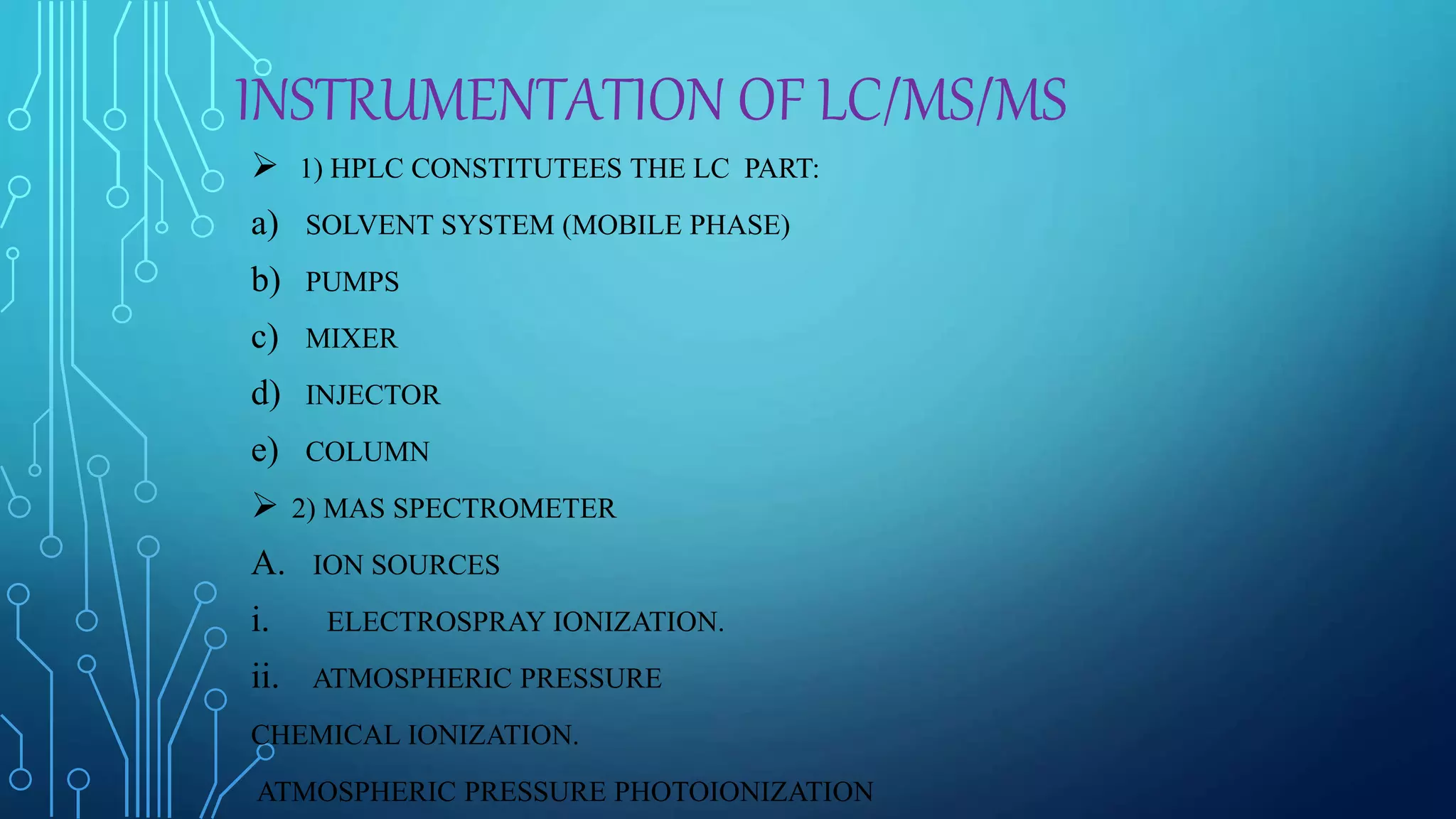 INSTRUMENTATION OF LC/MS/MS
 1) HPLC CONSTITUTEES THE LC PART:
a) SOLVENT SYSTEM (MOBILE PHASE)
b) PUMPS
c) MIXER
d) INJECTOR
e) COLUMN
 2) MAS SPECTROMETER
A. ION SOURCES
i. ELECTROSPRAY IONIZATION.
ii. ATMOSPHERIC PRESSURE
CHEMICAL IONIZATION.
ATMOSPHERIC PRESSURE PHOTOIONIZATION
 