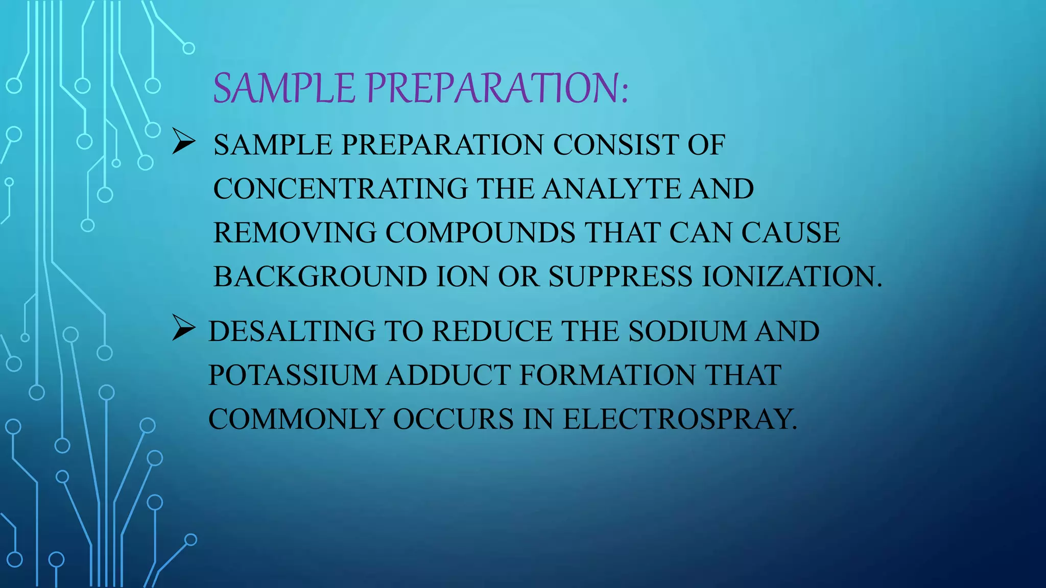 SAMPLE PREPARATION:
 SAMPLE PREPARATION CONSIST OF
CONCENTRATING THE ANALYTE AND
REMOVING COMPOUNDS THAT CAN CAUSE
BACKGROUND ION OR SUPPRESS IONIZATION.
 DESALTING TO REDUCE THE SODIUM AND
POTASSIUM ADDUCT FORMATION THAT
COMMONLY OCCURS IN ELECTROSPRAY.
 
