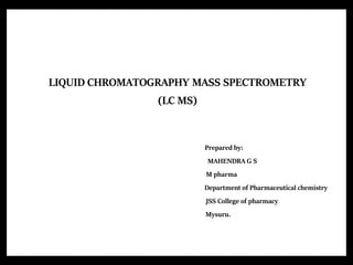 LIQUID CHROMATOGRAPHY MASS SPECTROMETRY
(LC MS)
Prepared by:
MAHENDRA G S
M pharma
Department of Pharmaceutical chemistry
JSS College of pharmacy
Mysuru.
 