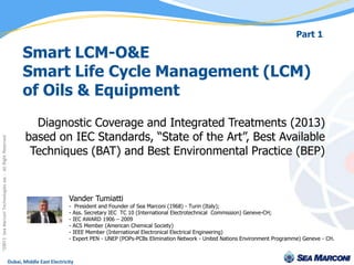Part 1

                                                          Smart LCM-O&E
                                                          Smart Life Cycle Management (LCM)
                                                          of Oils & Equipment
                                                              Diagnostic Coverage and Integrated Treatments (2013)
                                                            based on IEC Standards, “State of the Art”, Best Available
Sea Marconi Technologies sas - All Right Reserved




                                                             Techniques (BAT) and Best Environmental Practice (BEP)


                                                                                Vander Tumiatti
                                                                                -    President and Founder of Sea Marconi (1968) - Turin (Italy);
                                                                                -   Ass. Secretary IEC TC 10 (International Electrotechnical Commission) Geneve-CH;
                                                                                -   IEC AWARD 1906 – 2009
                                                                                -   ACS Member (American Chemical Society)
                                                                                -   IEEE Member (International Electronical Electrical Engineering)
                                                                                -   Expert PEN - UNEP (POPs-PCBs Elimination Network - United Nations Environment Programme) Geneve - CH.
©20013




                                                    Dubai, Middle East Electricity                                  18th February 2013
 
