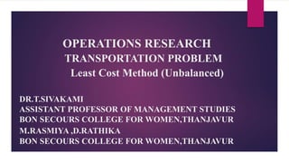 OPERATIONS RESEARCH
TRANSPORTATION PROBLEM
Least Cost Method (Unbalanced)
DR.T.SIVAKAMI
ASSISTANT PROFESSOR OF MANAGEMENT STUDIES
BON SECOURS COLLEGE FOR WOMEN,THANJAVUR
M.RASMIYA ,D.RATHIKA
BON SECOURS COLLEGE FOR WOMEN,THANJAVUR
 