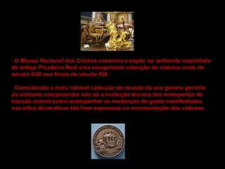 O Museu Nacional dos Coches conserva e expõe no ambiente requintado  do antigo Picadeiro Real uma excepcional colecção de viaturas reais do  século XVII aos finais do século XIX.   Considerada a mais notável colecção do mundo do seu género permite  ao visitante compreender não só a evolução técnica dos transportes de  tracção animal como acompanhar as mudanças de gosto manifestadas  nas artes decorativas tão bem expressas na ornamentação das viaturas.  