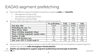 All rights reserved. ©2020
● We study different segment prefetching policies, analyzing costs and beneﬁts
○ Last segment quality (LSQ)
○ Last segment quality plus (LSQ+)
○ All segment qualities (ASQ)
● We test SARA ABR algorithm with different prefetching policies
● Results show that throughput-based or hybrid ABR algorithms are not prepared to support segment
prefetching, we have radio throughput miscalculations
● EADAS was designed to support segment prefetching and leverage its beneﬁts
EADAS segment prefetching
All rights reserved. ©2020
5
 