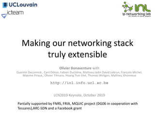 Making our networking stack
truly extensible
Olivier Bonaventure with
Quentin Deconinck , Cyril Dénos, Fabien Duchêne, Mathieu Jadin David Lebrun, Francois Michel,
Maxime Piraux,, Olivier Tilmans, Hoang Tran Viet, Thomas Wirtgen, Mathieu Xhonneux
http://inl.info.ucl.ac.be
LCN2019 Keynote, October 2019
Partially supported by FNRS, FRIA, MQUIC project (DG06 in cooperation with
Tessares),ARC-SDN and a Facebook grant
 