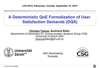 LCN 2014, Edmonton, Canada, September 10, 2014 
A Deterministic QoE Formalization of User 
© 2014 UZH, CSG@IFI 
Satisfaction Demands (DQX) 
Christos Tsiaras, Burkhard Stiller 
Department of Informatics IFI, Communication Systems Group CSG, 
University of Zürich UZH 
[tsiaras|stiller]@ifi.uzh.ch 
QoE Decompiling 
Example 
 