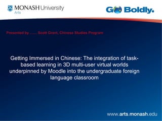 Presented by …… Scott Grant, Chinese Studies Program




 Getting Immersed in Chinese: The integration of task-
     based learning in 3D multi-user virtual worlds
 underpinned by Moodle into the undergraduate foreign
                 language classroom
 