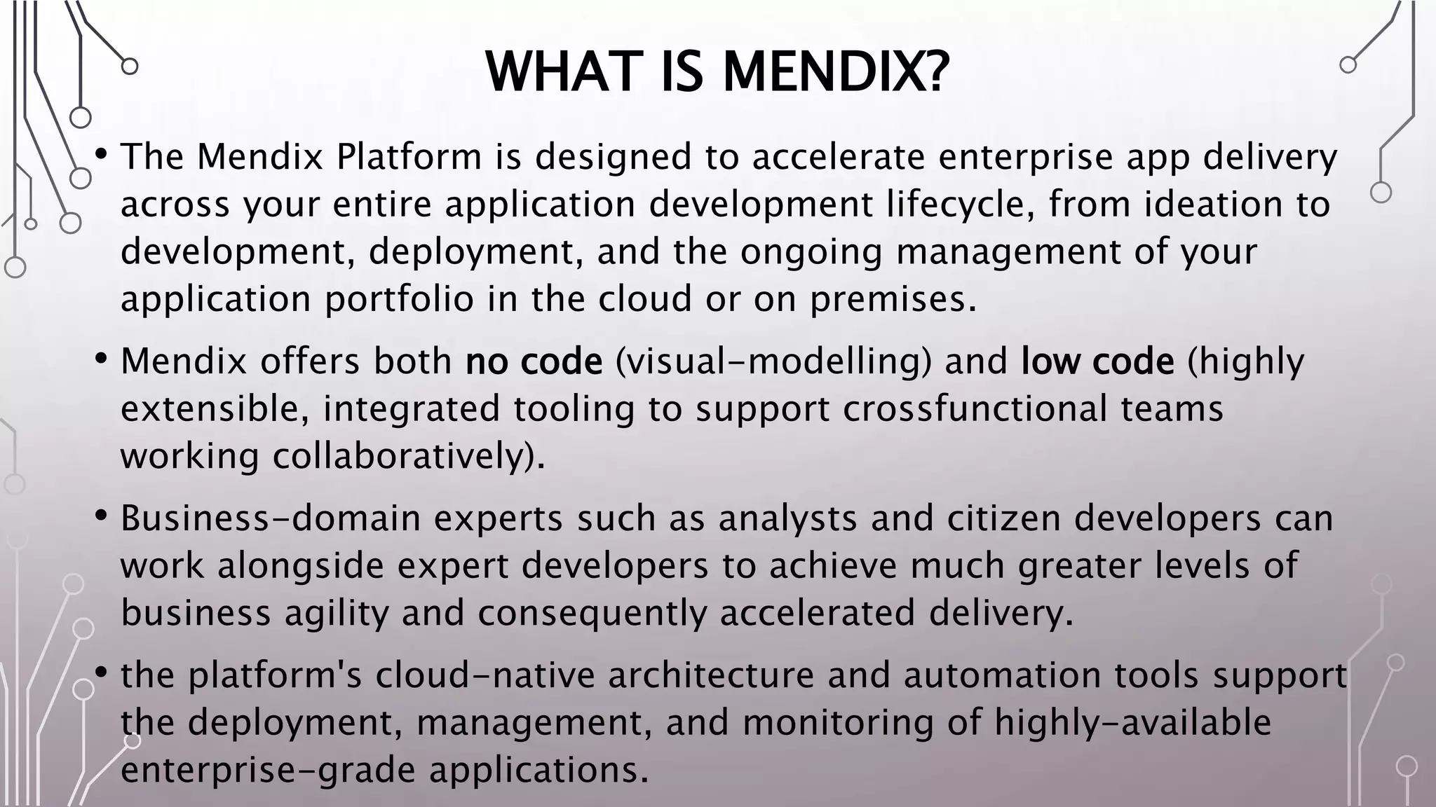 WHAT IS MENDIX?
• The Mendix Platform is designed to accelerate enterprise app delivery
across your entire application development lifecycle, from ideation to
development, deployment, and the ongoing management of your
application portfolio in the cloud or on premises.
• Mendix offers both no code (visual-modelling) and low code (highly
extensible, integrated tooling to support crossfunctional teams
working collaboratively).
• Business-domain experts such as analysts and citizen developers can
work alongside expert developers to achieve much greater levels of
business agility and consequently accelerated delivery.
• the platform's cloud-native architecture and automation tools support
the deployment, management, and monitoring of highly-available
enterprise-grade applications.
 