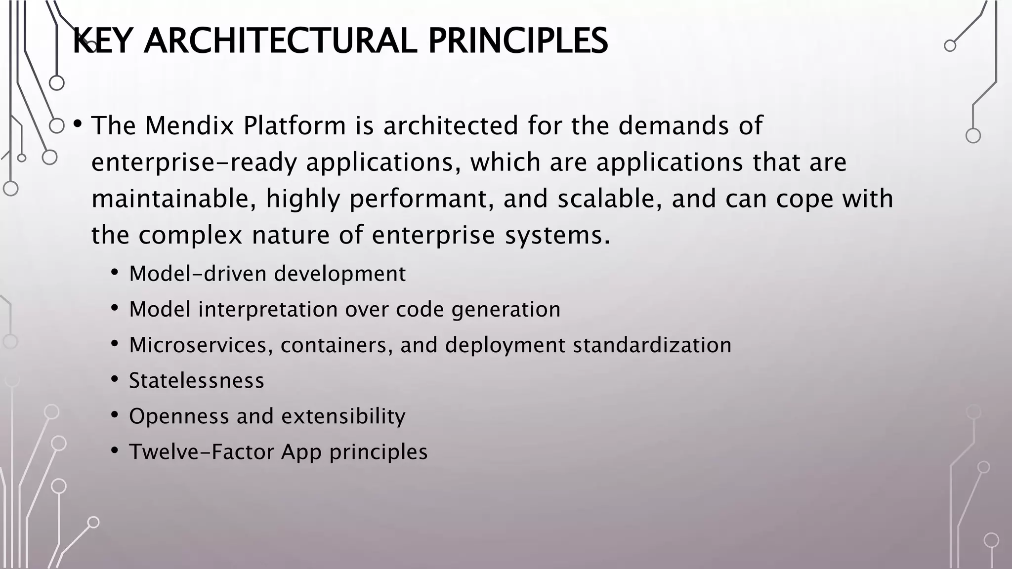 KEY ARCHITECTURAL PRINCIPLES
• The Mendix Platform is architected for the demands of
enterprise-ready applications, which are applications that are
maintainable, highly performant, and scalable, and can cope with
the complex nature of enterprise systems.
• Model-driven development
• Model interpretation over code generation
• Microservices, containers, and deployment standardization
• Statelessness
• Openness and extensibility
• Twelve-Factor App principles
 