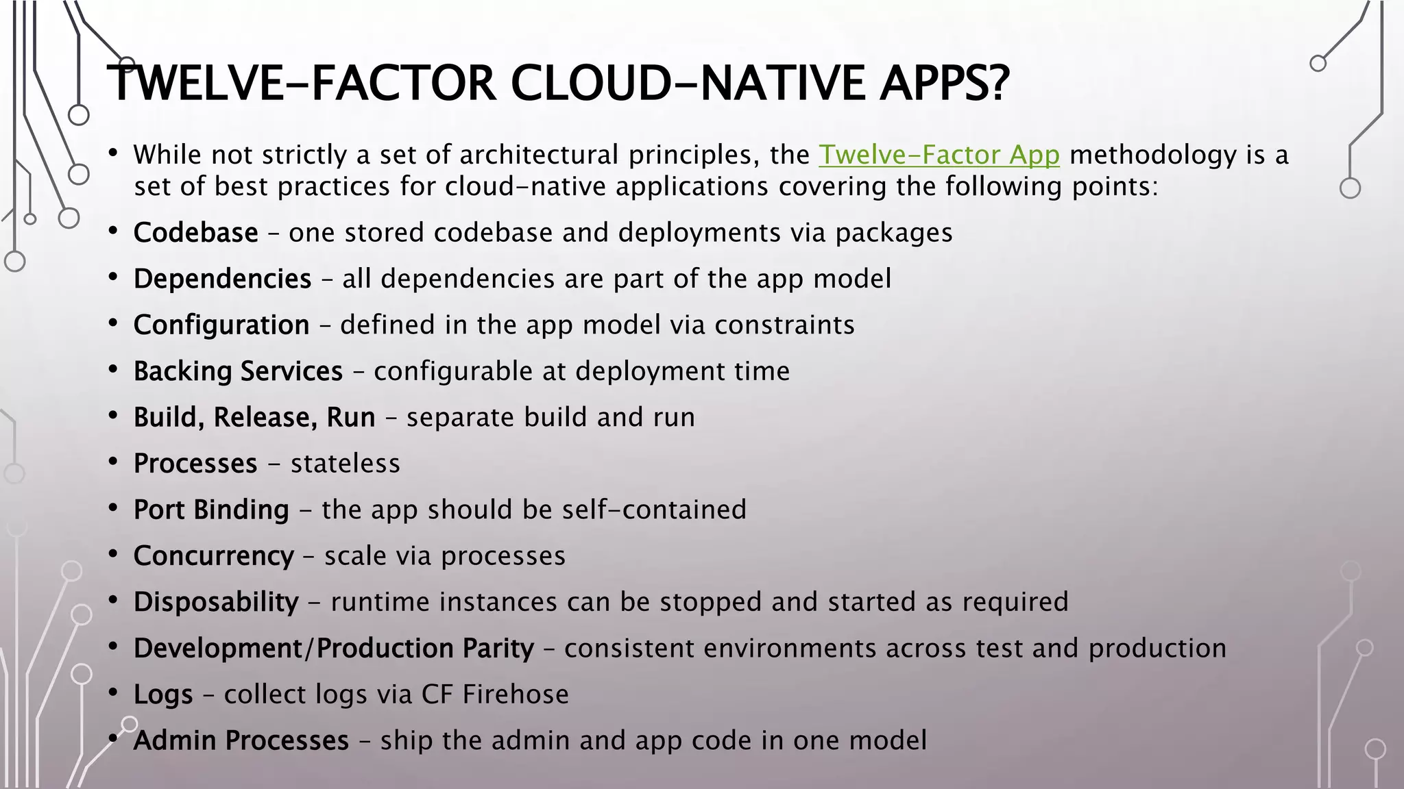 TWELVE-FACTOR CLOUD-NATIVE APPS?
• While not strictly a set of architectural principles, the Twelve-Factor App methodology is a
set of best practices for cloud-native applications covering the following points:
• Codebase – one stored codebase and deployments via packages
• Dependencies – all dependencies are part of the app model
• Configuration – defined in the app model via constraints
• Backing Services – configurable at deployment time
• Build, Release, Run – separate build and run
• Processes - stateless
• Port Binding - the app should be self-contained
• Concurrency – scale via processes
• Disposability - runtime instances can be stopped and started as required
• Development/Production Parity – consistent environments across test and production
• Logs – collect logs via CF Firehose
• Admin Processes – ship the admin and app code in one model
 