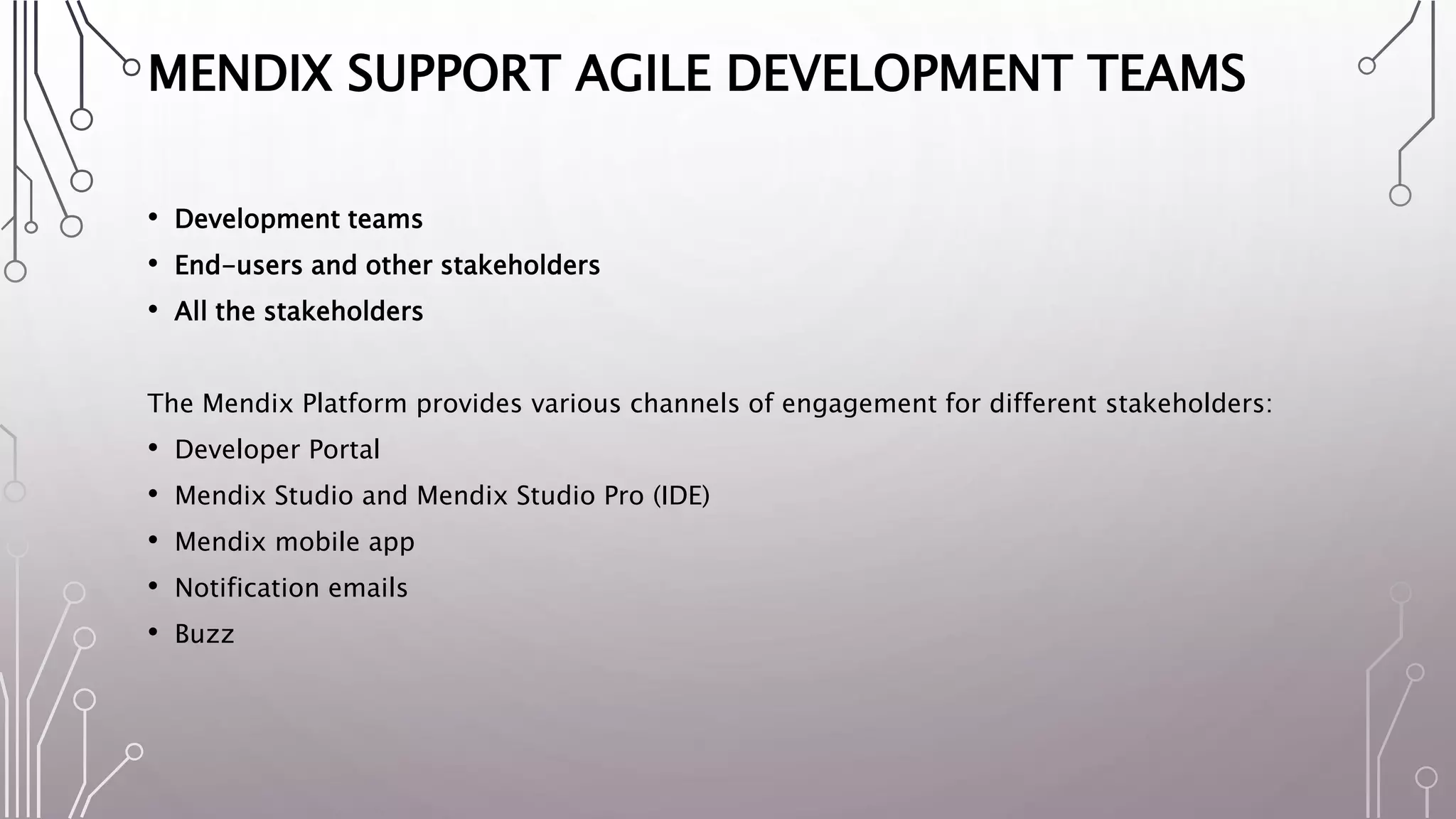 MENDIX SUPPORT AGILE DEVELOPMENT TEAMS
• Development teams
• End-users and other stakeholders
• All the stakeholders
The Mendix Platform provides various channels of engagement for different stakeholders:
• Developer Portal
• Mendix Studio and Mendix Studio Pro (IDE)
• Mendix mobile app
• Notification emails
• Buzz
 