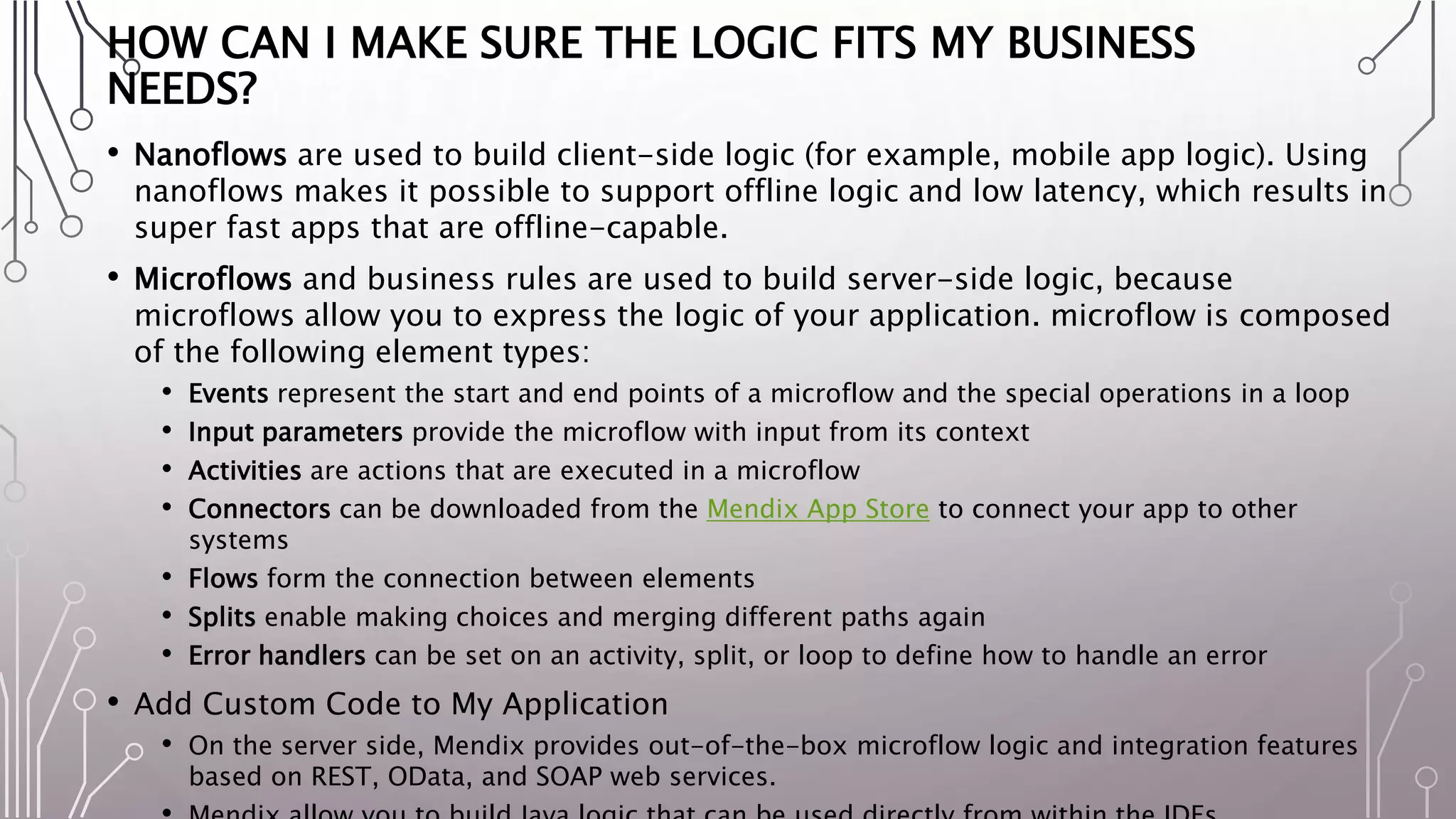 HOW CAN I MAKE SURE THE LOGIC FITS MY BUSINESS
NEEDS?
• Nanoflows are used to build client-side logic (for example, mobile app logic). Using
nanoflows makes it possible to support offline logic and low latency, which results in
super fast apps that are offline-capable.
• Microflows and business rules are used to build server-side logic, because
microflows allow you to express the logic of your application. microflow is composed
of the following element types:
• Events represent the start and end points of a microflow and the special operations in a loop
• Input parameters provide the microflow with input from its context
• Activities are actions that are executed in a microflow
• Connectors can be downloaded from the Mendix App Store to connect your app to other
systems
• Flows form the connection between elements
• Splits enable making choices and merging different paths again
• Error handlers can be set on an activity, split, or loop to define how to handle an error
• Add Custom Code to My Application
• On the server side, Mendix provides out-of-the-box microflow logic and integration features
based on REST, OData, and SOAP web services.
 