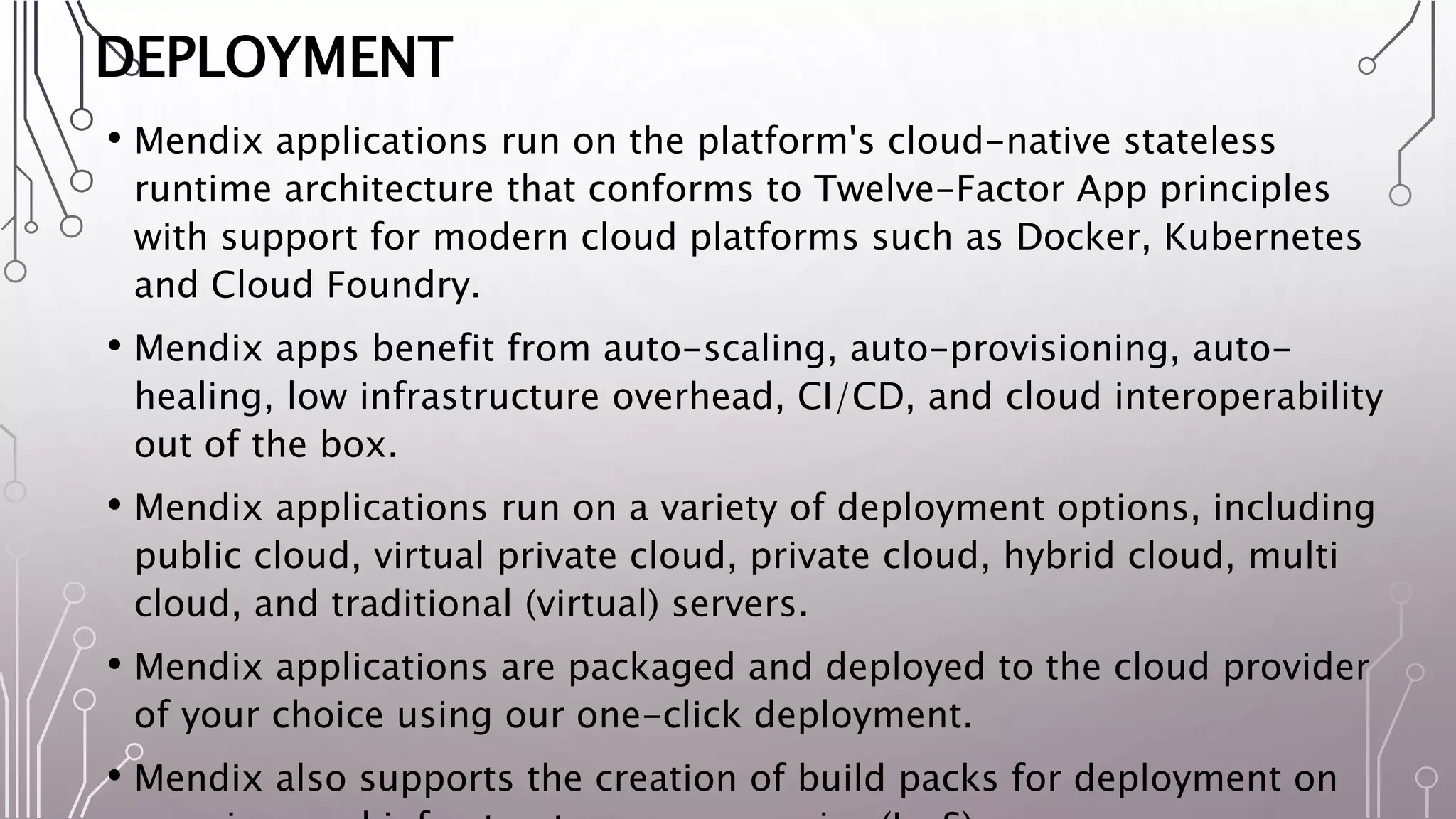 DEPLOYMENT
• Mendix applications run on the platform's cloud-native stateless
runtime architecture that conforms to Twelve-Factor App principles
with support for modern cloud platforms such as Docker, Kubernetes
and Cloud Foundry.
• Mendix apps benefit from auto-scaling, auto-provisioning, auto-
healing, low infrastructure overhead, CI/CD, and cloud interoperability
out of the box.
• Mendix applications run on a variety of deployment options, including
public cloud, virtual private cloud, private cloud, hybrid cloud, multi
cloud, and traditional (virtual) servers.
• Mendix applications are packaged and deployed to the cloud provider
of your choice using our one-click deployment.
• Mendix also supports the creation of build packs for deployment on
 