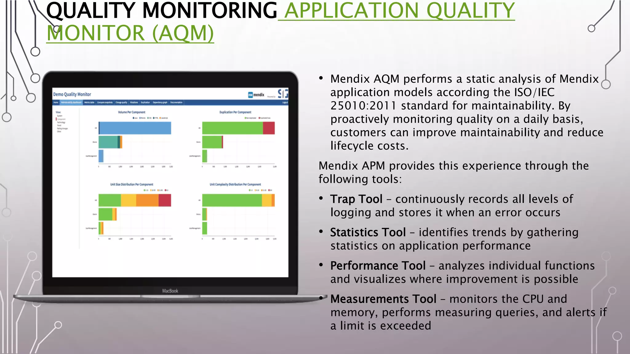 QUALITY MONITORING APPLICATION QUALITY
MONITOR (AQM)
• Mendix AQM performs a static analysis of Mendix
application models according the ISO/IEC
25010:2011 standard for maintainability. By
proactively monitoring quality on a daily basis,
customers can improve maintainability and reduce
lifecycle costs.
Mendix APM provides this experience through the
following tools:
• Trap Tool – continuously records all levels of
logging and stores it when an error occurs
• Statistics Tool – identifies trends by gathering
statistics on application performance
• Performance Tool – analyzes individual functions
and visualizes where improvement is possible
• Measurements Tool – monitors the CPU and
memory, performs measuring queries, and alerts if
a limit is exceeded
 