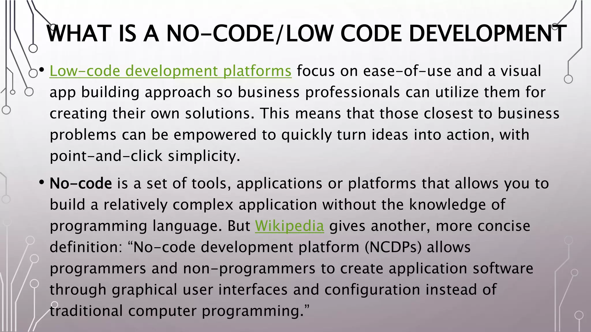 WHAT IS A NO-CODE/LOW CODE DEVELOPMENT
• Low-code development platforms focus on ease-of-use and a visual
app building approach so business professionals can utilize them for
creating their own solutions. This means that those closest to business
problems can be empowered to quickly turn ideas into action, with
point-and-click simplicity.
• No-code is a set of tools, applications or platforms that allows you to
build a relatively complex application without the knowledge of
programming language. But Wikipedia gives another, more concise
definition: “No-code development platform (NCDPs) allows
programmers and non-programmers to create application software
through graphical user interfaces and configuration instead of
traditional computer programming.”
 