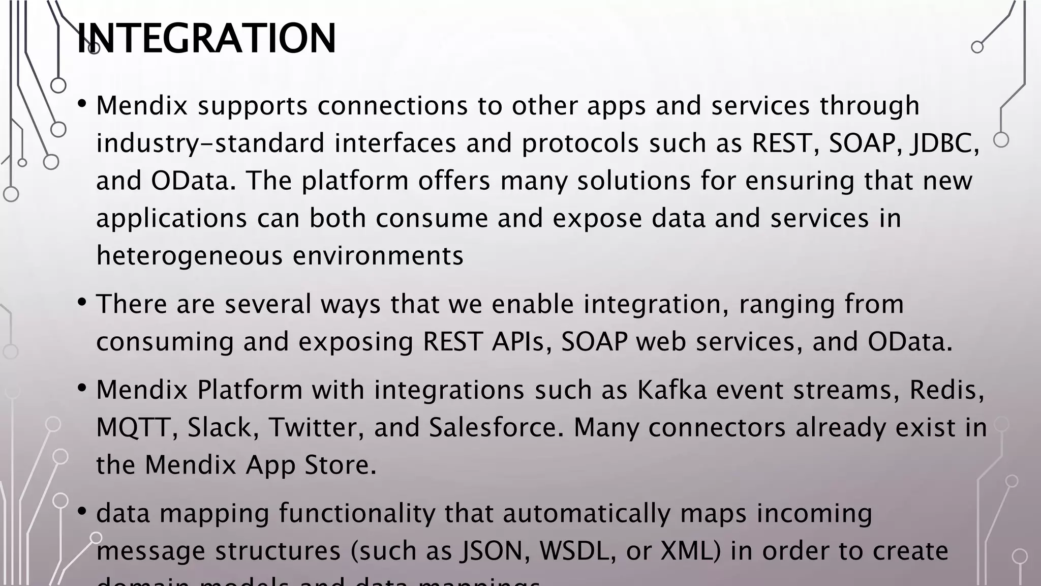 INTEGRATION
• Mendix supports connections to other apps and services through
industry-standard interfaces and protocols such as REST, SOAP, JDBC,
and OData. The platform offers many solutions for ensuring that new
applications can both consume and expose data and services in
heterogeneous environments
• There are several ways that we enable integration, ranging from
consuming and exposing REST APIs, SOAP web services, and OData.
• Mendix Platform with integrations such as Kafka event streams, Redis,
MQTT, Slack, Twitter, and Salesforce. Many connectors already exist in
the Mendix App Store.
• data mapping functionality that automatically maps incoming
message structures (such as JSON, WSDL, or XML) in order to create
 