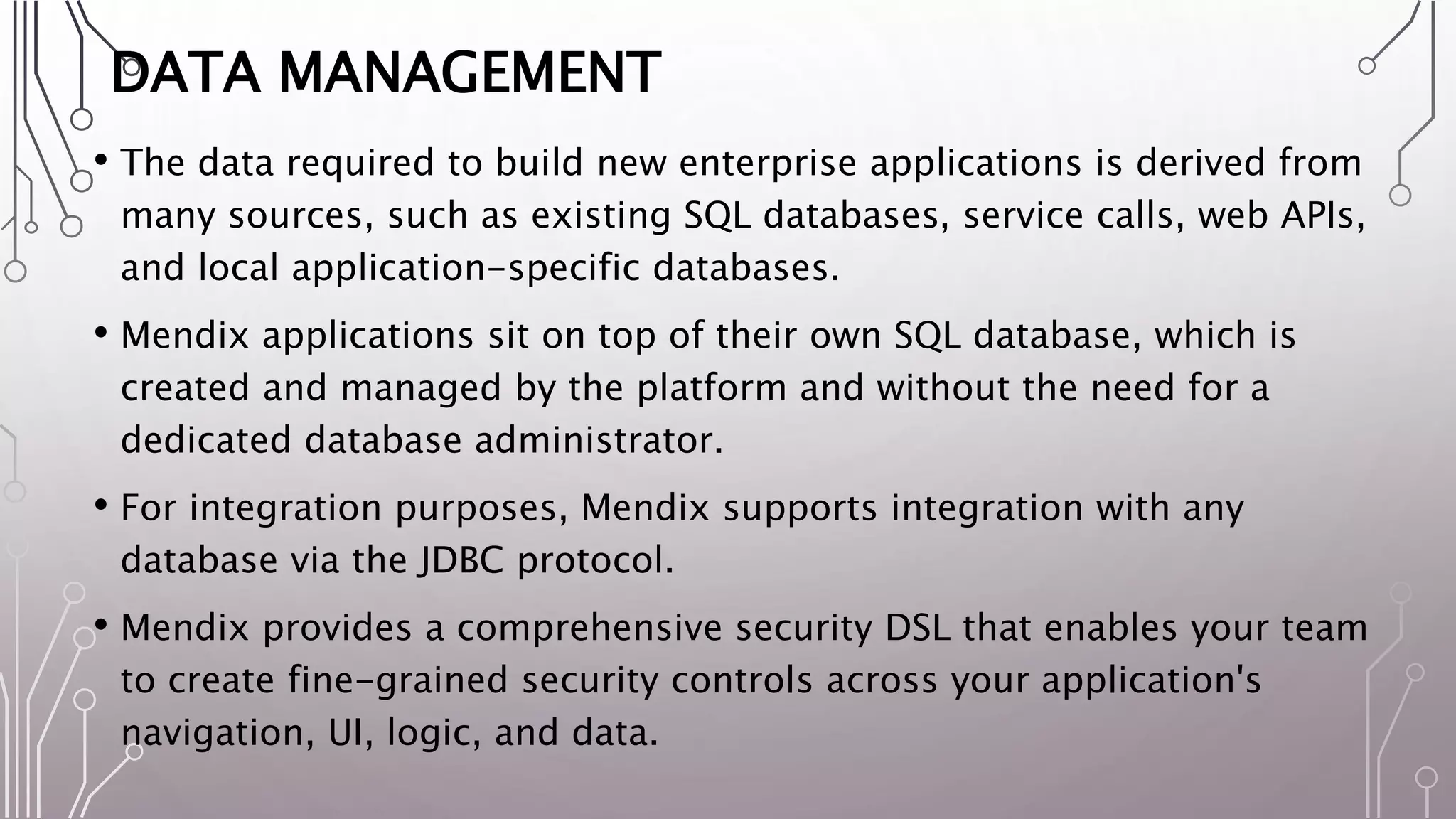 DATA MANAGEMENT
• The data required to build new enterprise applications is derived from
many sources, such as existing SQL databases, service calls, web APIs,
and local application-specific databases.
• Mendix applications sit on top of their own SQL database, which is
created and managed by the platform and without the need for a
dedicated database administrator.
• For integration purposes, Mendix supports integration with any
database via the JDBC protocol.
• Mendix provides a comprehensive security DSL that enables your team
to create fine-grained security controls across your application's
navigation, UI, logic, and data.
 