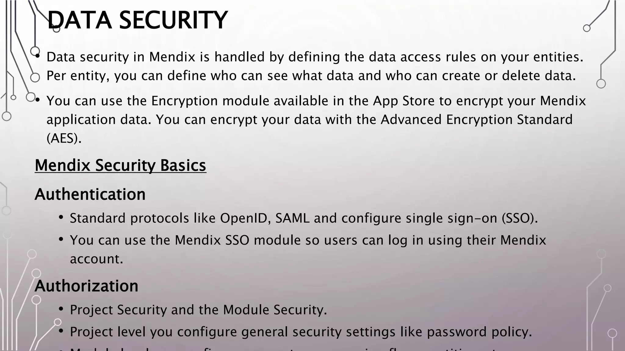 DATA SECURITY
• Data security in Mendix is handled by defining the data access rules on your entities.
Per entity, you can define who can see what data and who can create or delete data.
• You can use the Encryption module available in the App Store to encrypt your Mendix
application data. You can encrypt your data with the Advanced Encryption Standard
(AES).
Mendix Security Basics
Authentication
• Standard protocols like OpenID, SAML and configure single sign-on (SSO).
• You can use the Mendix SSO module so users can log in using their Mendix
account.
Authorization
• Project Security and the Module Security.
• Project level you configure general security settings like password policy.
 