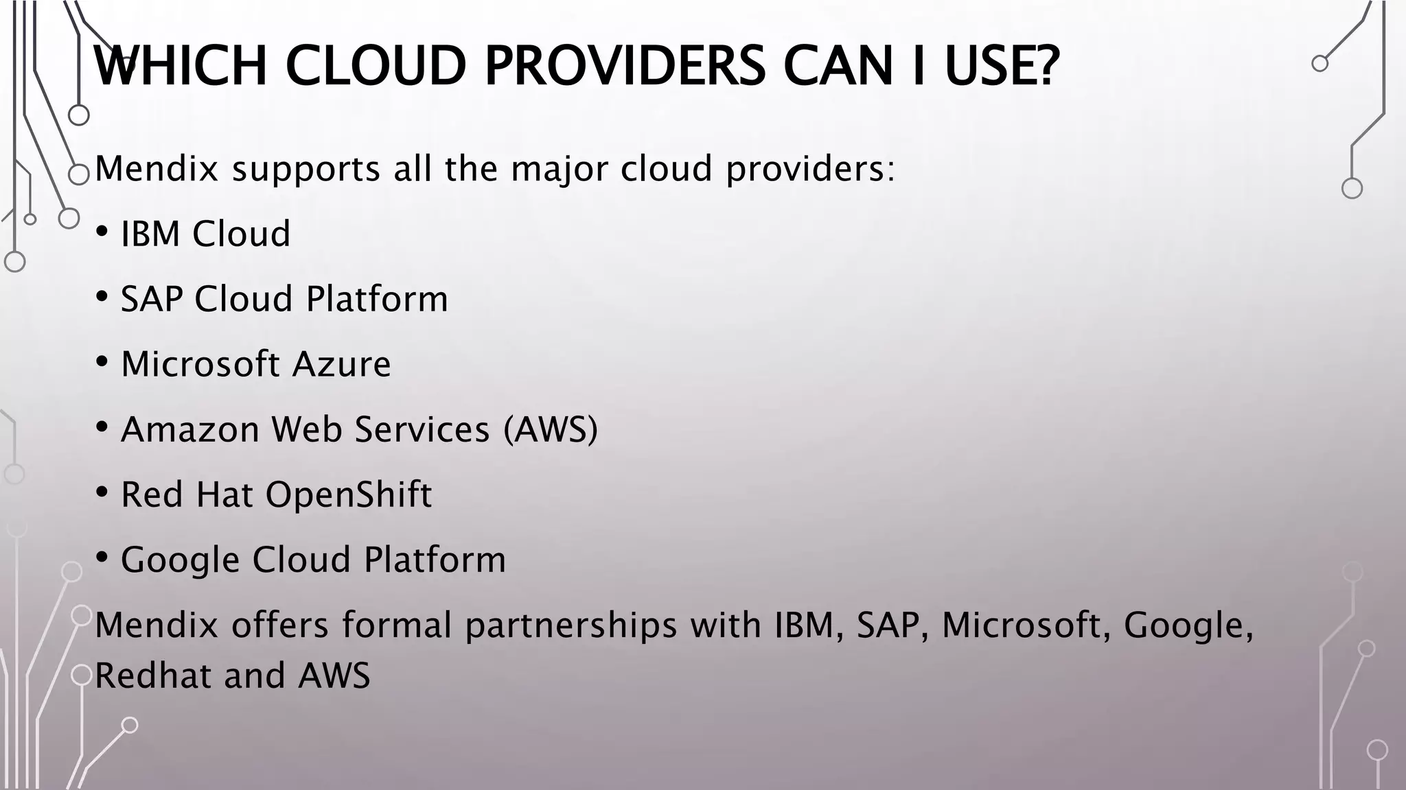 WHICH CLOUD PROVIDERS CAN I USE?
Mendix supports all the major cloud providers:
• IBM Cloud
• SAP Cloud Platform
• Microsoft Azure
• Amazon Web Services (AWS)
• Red Hat OpenShift
• Google Cloud Platform
Mendix offers formal partnerships with IBM, SAP, Microsoft, Google,
Redhat and AWS
 