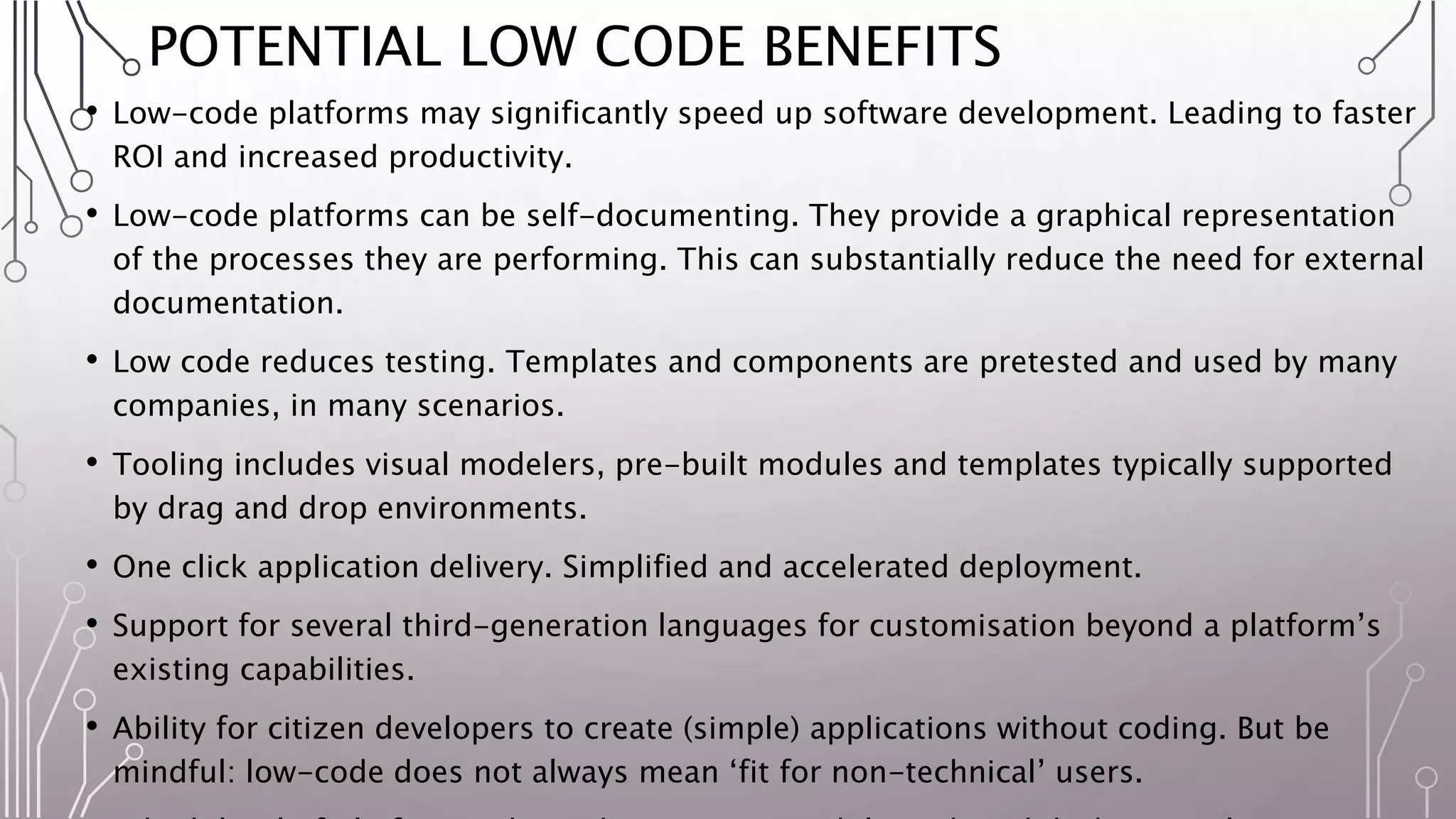 POTENTIAL LOW CODE BENEFITS
• Low-code platforms may significantly speed up software development. Leading to faster
ROI and increased productivity.
• Low-code platforms can be self-documenting. They provide a graphical representation
of the processes they are performing. This can substantially reduce the need for external
documentation.
• Low code reduces testing. Templates and components are pretested and used by many
companies, in many scenarios.
• Tooling includes visual modelers, pre-built modules and templates typically supported
by drag and drop environments.
• One click application delivery. Simplified and accelerated deployment.
• Support for several third-generation languages for customisation beyond a platform’s
existing capabilities.
• Ability for citizen developers to create (simple) applications without coding. But be
mindful: low-code does not always mean ‘fit for non-technical’ users.
 