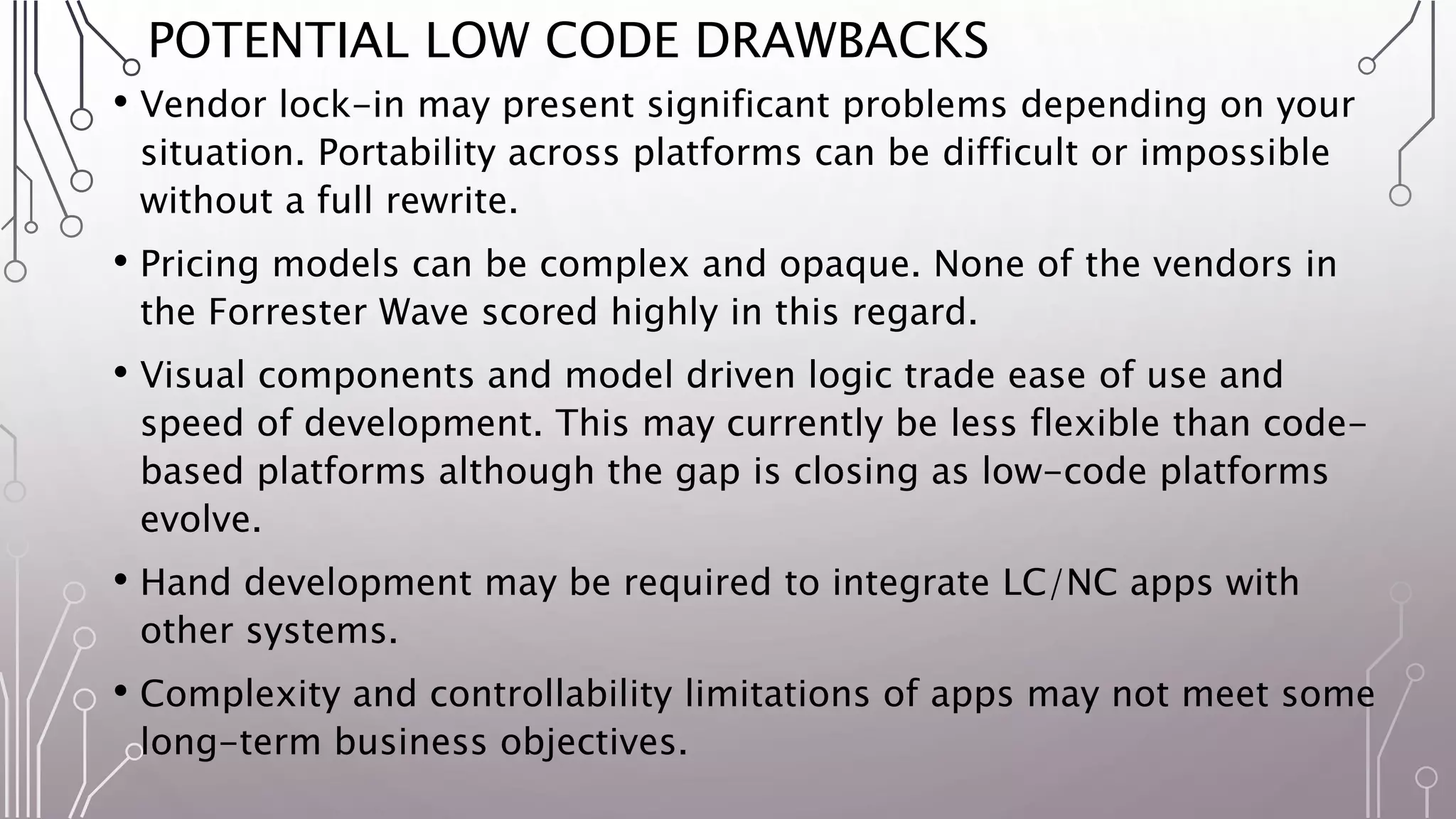 POTENTIAL LOW CODE DRAWBACKS
• Vendor lock-in may present significant problems depending on your
situation. Portability across platforms can be difficult or impossible
without a full rewrite.
• Pricing models can be complex and opaque. None of the vendors in
the Forrester Wave scored highly in this regard.
• Visual components and model driven logic trade ease of use and
speed of development. This may currently be less flexible than code-
based platforms although the gap is closing as low-code platforms
evolve.
• Hand development may be required to integrate LC/NC apps with
other systems.
• Complexity and controllability limitations of apps may not meet some
long-term business objectives.
 