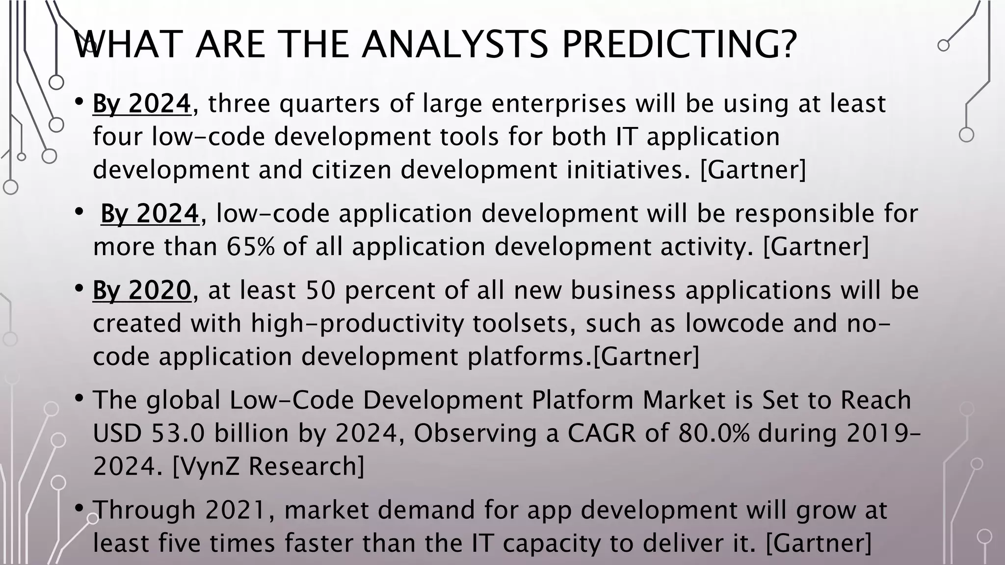 WHAT ARE THE ANALYSTS PREDICTING?
• By 2024, three quarters of large enterprises will be using at least
four low-code development tools for both IT application
development and citizen development initiatives. [Gartner]
• By 2024, low-code application development will be responsible for
more than 65% of all application development activity. [Gartner]
• By 2020, at least 50 percent of all new business applications will be
created with high-productivity toolsets, such as lowcode and no-
code application development platforms.[Gartner]
• The global Low-Code Development Platform Market is Set to Reach
USD 53.0 billion by 2024, Observing a CAGR of 80.0% during 2019–
2024. [VynZ Research]
• Through 2021, market demand for app development will grow at
least five times faster than the IT capacity to deliver it. [Gartner]
 