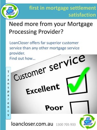 first in mortgage settlement
                                satisfaction
Need more from your Mortgage
Processing Provider?
    LoanCloser offers far superior customer
    service than any other mortgage service
    provider.
    Find out how…


T
r
a
n
s
p
a
r
e
n
c
      log on and log it
y


    loancloser.com.au        1300 705 933
 