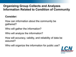14
Organizing Group Collects and Analyzes
Information Related to Condition of Community
Consider:
How can information about the community be
gathered?
Who will gather the information?
Who will analyze the information?
How will accuracy, validity, and reliability of data be
assured?
Who will organize the information for public use?
 