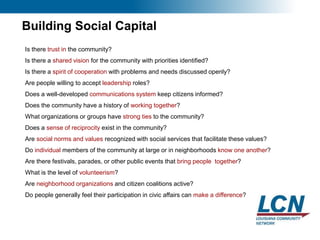 23
Building Social Capital
Is there trust in the community?
Is there a shared vision for the community with priorities identified?
Is there a spirit of cooperation with problems and needs discussed openly?
Are people willing to accept leadership roles?
Does a well-developed communications system keep citizens informed?
Does the community have a history of working together?
What organizations or groups have strong ties to the community?
Does a sense of reciprocity exist in the community?
Are social norms and values recognized with social services that facilitate these values?
Do individual members of the community at large or in neighborhoods know one another?
Are there festivals, parades, or other public events that bring people together?
What is the level of volunteerism?
Are neighborhood organizations and citizen coalitions active?
Do people generally feel their participation in civic affairs can make a difference?
 