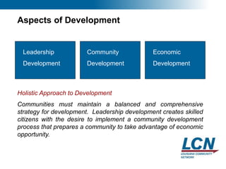24
Aspects of Development
Leadership
Development
Economic
Development
Community
Development
Holistic Approach to Development
Communities must maintain a balanced and comprehensive
strategy for development. Leadership development creates skilled
citizens with the desire to implement a community development
process that prepares a community to take advantage of economic
opportunity.
 