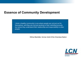 26
Essence of Community Development
Wilma Mankiller, former chief of the Cherokee Nation
I think a healthy community is one where people are not just out for
themselves, and they are not just working on their individual pursuits,
but where they understand their relationship and responsibility to other
people.
 