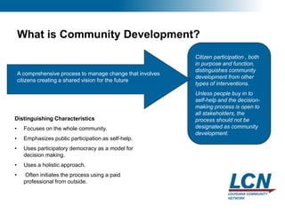 4
What is Community Development?
Distinguishing Characteristics
• Focuses on the whole community.
• Emphasizes public participation as self-help.
• Uses participatory democracy as a model for
decision making.
• Uses a holistic approach.
• Often initiates the process using a paid
professional from outside.
Citizen participation , both
in purpose and function,
distinguishes community
development from other
types of interventions.
Unless people buy in to
self-help and the decision-
making process is open to
all stakeholders, the
process should not be
designated as community
development.
A comprehensive process to manage change that involves
citizens creating a shared vision for the future
 