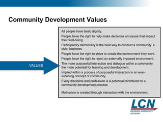 8
Community Development Values
VALUES
All people have basic dignity.
People have the right to help make decisions on issues that impact
their well-being.
Participatory democracy is the best way to conduct a community’s
civic business
People have the right to strive to create the environment they want.
People have the right to reject an externally imposed environment.
The more purposeful interaction and dialogue within a community,
the more potential for learning and development.
Implied within a process of purposeful interaction is an ever-
widening concept of community.
Every discipline and profession is a potential contributor to a
community development process
Motivation is created through interaction with the environment.
 