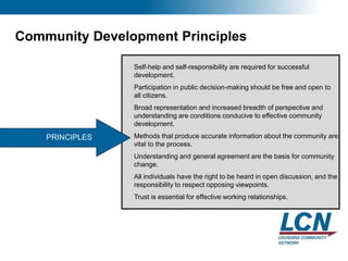 9
Community Development Principles
PRINCIPLES
Self-help and self-responsibility are required for successful
development.
Participation in public decision-making should be free and open to
all citizens.
Broad representation and increased breadth of perspective and
understanding are conditions conducive to effective community
development.
Methods that produce accurate information about the community are
vital to the process.
Understanding and general agreement are the basis for community
change.
All individuals have the right to be heard in open discussion, and the
responsibility to respect opposing viewpoints.
Trust is essential for effective working relationships.
 
