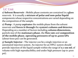 12
1) Solvent Reservoir : Mobile phase contents are contained in a glass
reservoir. It is usually a mixture of polar and non-polar liquid
components whose respective concentrations are varied depending on
the composition of the sample.
2) Pump : A pump aspirates the mobile phase from the solvent
resorvoir and forces it through the system’s column and detector.
Depending on a number of factors including column dimensions,
particle size of the stationary phase, the flow rate and composition
of the mobile phase, operating pressures of up to 42000 kPa
(about 6000 psi) can be generated.
3) Sample Injector : The injector can be a single injection or an
automated injection system. An injector for an HPLC system should
provide injection of the liquid sample within the range of 0.1-100 mL of
volume with high reproducibility and under high pressure (up to 4000
psi).
LC Unit
 