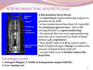 18
A Big Stainless Steel Dewar
• use persistent superconducting magnets to
generate the B0 field;
• at low temperatures (less than 6 K, typically)
the resistance goes to zero – that is the
wire(eg.Nb alloy) is superconducting;
• To maintain the wire in its superconducting
state the coil is immersed in a bath of liquid
helium (4 K, expensive);
•“heat shield” kept at 77 K by contact with a
bath of liquid nitrogen (cheap) to reduces the
amount of liquid helium boils off;
• vacuum flask so as to further reduce the
heat flow.
1. Strongest Magnet; 2. Stable & homogeneous magnet field Bo;
3. Low running cost.
SUPERCONDUCTING MAGNETS (scm):
Advantages (scm):
 