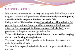 19
• It is not easy or convenient to vary the magnetic field of large stable
magnets, however this problem can be overcome by superimposing
a small variable magnetic field on the main field.
• Using a pair of Helmholtz coils(A Helmholtz coil is a device for
producing a region of nearly uniform magnetic field, named
after the German physicist Hermann von Helmholtz) on the
pole faces of the permanent magnet does this.
• These coils induce a magnetic field that can be varied by varying
the current flowing through them.
• The small magnetic field is produced in the same direction as the
main field and is added to it.
• The sample is exposed to both fields, which appear one field to the
nucleus.
MAGNETIC COILS
 