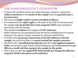 21
THE RADIOFREQUENCY GENERATOR
• Using an RF oscillator creates the radio frequency radiation, required to
induce transition in the nuclei of the sample from the ground state to
excited states.
• The source is highly stable crystal controlled oscillator.
• It is mounted at the right angles to the path of the field of wound around
the sample tube perpendicular to the magnetic field to get maximum
interaction with the sample.
• The oscillator irradiates the sample with RF radiation.
• Radio frequencies are generated by the electronic multiplication of natural
frequency of a quartz crystal contained in a thermo stated block.
• To achieve the maximum interaction of the RF radiation with the
sample, the coil of oscillator is wound around the sample container.
• The RFO coil is installed perpendicular (90 ºC) to the applied magnetic
field and transmits radio waves of fixed frequency such as 60,100,200 or 300
MHz to a small coil that energies the sample in the probe.
• This is done so that the applied RF field should not change the effective
magnetic field in the process of irradiation
 