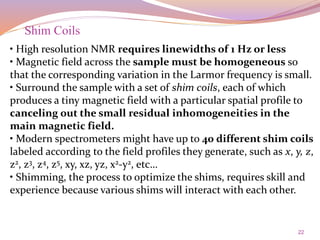 22
• High resolution NMR requires linewidths of 1 Hz or less
• Magnetic field across the sample must be homogeneous so
that the corresponding variation in the Larmor frequency is small.
• Surround the sample with a set of shim coils, each of which
produces a tiny magnetic field with a particular spatial profile to
canceling out the small residual inhomogeneities in the
main magnetic field.
• Modern spectrometers might have up to 40 different shim coils
labeled according to the field profiles they generate, such as x, y, z,
z2, z3, z4, z5, xy, xz, yz, x2-y2, etc…
• Shimming, the process to optimize the shims, requires skill and
experience because various shims will interact with each other.
Shim Coils
 