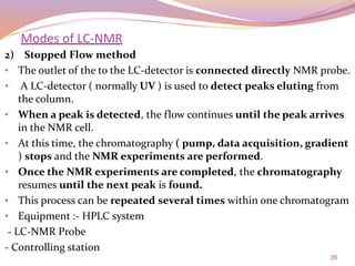 26
2) Stopped Flow method
• The outlet of the to the LC-detector is connected directly NMR probe.
• A LC-detector ( normally UV ) is used to detect peaks eluting from
the column.
• When a peak is detected, the flow continues until the peak arrives
in the NMR cell.
• At this time, the chromatography ( pump, data acquisition, gradient
) stops and the NMR experiments are performed.
• Once the NMR experiments are completed, the chromatography
resumes until the next peak is found.
• This process can be repeated several times within one chromatogram
• Equipment :- HPLC system
- LC-NMR Probe
- Controlling station
Modes of LC-NMR
 