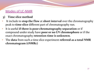 27
3) Time slice method
• It include to stop the flow at short interval over the chromatography
peak to time slice different part of chromatography run.
• It is useful if there is poor chromatography separation or if
compound under study have poor or no UV chromophore or if the
exact chromatography retention time is unknown.
• The data from such a time slice experiment referred as a total NMR
chromatogram (tNMRc)
Modes of LC-NMR
 