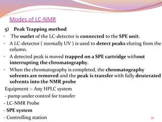 29
5) Peak Trapping method
• The outlet of the LC-detector is connected to the SPE unit.
• A LC-detector ( normally UV ) is used to detect peaks eluting from the
column.
• A detected peak is moved trapped on a SPE cartridge without
interrupting the chromatography.
• When the chromatography is completed, the chromatography
solvents are removed and the peak is transfer with fully deuterated
solvents into the NMR probe
Equipment :- Any HPLC system
- pump under control for transfer
- LC-NMR Probe
- SPE system
- Controlling station
Modes of LC-NMR
 