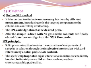 31
a) On line SPE method
• It is important to eliminate unnecessary fractions by efficient
pretreatment, introducing only the targeted component to the
column and controlling overloading.
• The SPE cartridge absorbs the desired peak.
• After the sample is dried with N2 gas and the contents are finally
eluted from the cartridge into the NMR flow probe.
SPE principle
• Solid phase extraction involves the separation of components of
samples in solution through their selective interaction with and
retention by a solid, particulate sorbent.
• The specific hydrophobic organic functional moieties are chemically
bonded intimately to a solid surface, such as powdered
chromatographic grade silica.
1) LC method
 