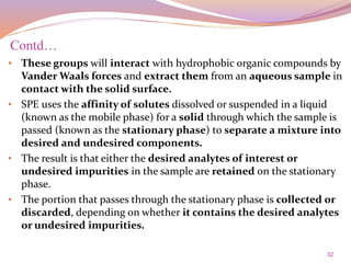 32
• These groups will interact with hydrophobic organic compounds by
Vander Waals forces and extract them from an aqueous sample in
contact with the solid surface.
• SPE uses the affinity of solutes dissolved or suspended in a liquid
(known as the mobile phase) for a solid through which the sample is
passed (known as the stationary phase) to separate a mixture into
desired and undesired components.
• The result is that either the desired analytes of interest or
undesired impurities in the sample are retained on the stationary
phase.
• The portion that passes through the stationary phase is collected or
discarded, depending on whether it contains the desired analytes
or undesired impurities.
Contd…
 