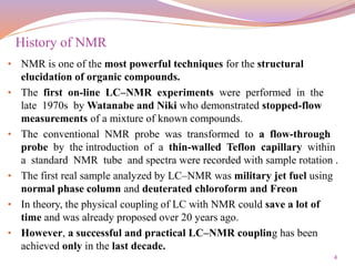 4
• NMR is one of the most powerful techniques for the structural
elucidation of organic compounds.
• The first on-line LC–NMR experiments were performed in the
late 1970s by Watanabe and Niki who demonstrated stopped-flow
measurements of a mixture of known compounds.
• The conventional NMR probe was transformed to a flow-through
probe by the introduction of a thin-walled Teflon capillary within
a standard NMR tube and spectra were recorded with sample rotation .
• The first real sample analyzed by LC–NMR was military jet fuel using
normal phase column and deuterated chloroform and Freon
• In theory, the physical coupling of LC with NMR could save a lot of
time and was already proposed over 20 years ago.
• However, a successful and practical LC–NMR coupling has been
achieved only in the last decade.
History of NMR
 